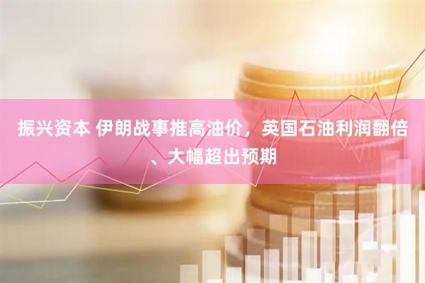 振兴资本 伊朗战事推高油价，英国石油利润翻倍、大幅超出预期